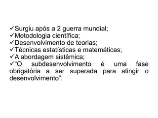Surgiu após a 2 guerra mundial;
Metodologia científica;
Desenvolvimento de teorias;
Técnicas estatísticas e matemáticas;
A abordagem sistêmica;
“O subdesenvolvimento é uma fase
obrigatória a ser superada para atingir o
desenvolvimento”.

 