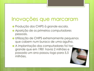 Inovações que marcaram
   Produção dos CHIPS à grande escala.
   Aparição dos primeiros computadores
    pessoais.
   Utilização de CHIPS extremamente pequenos
    que cabem num buraco de uma agulha.
   A implantação dos computadores foi tão
    grande que em 1981 havia 2 milhões e
    passado um ano passou logo para 5,5
    milhões.
 