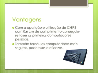 Vantagens
 Com   a aparição e utilização de CHIPS
  com 0,6 cm de comprimento conseguiu-
  se fazer os primeiros computadores
  pessoais.
 Também tornou os computadores mais
  seguros, poderosos e eficazes.
 