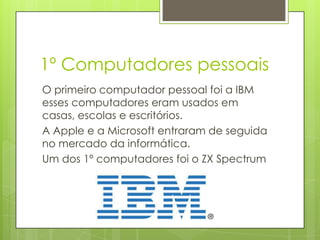 1º Computadores pessoais
O primeiro computador pessoal foi da
empresa IBM esses computadores eram
usados em casas, escolas e escritórios.
A Apple e a Microsoft entraram de seguida
no mercado da informática.
Um dos 1º computadores foi o ZX Spectrum
 