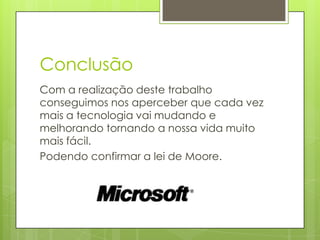 Conclusão
Com a realização deste trabalho
conseguimos nos aperceber que cada vez
mais a tecnologia vai mudando e
melhorando tornando a nossa vida muito
mais fácil.
Podendo confirmar a lei de Moore.
 