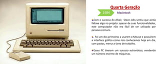 Com o sucesso do Altair, Steve Jobs sentiu que ainda
faltava algo no projeto: apesar de suas funcionalidades,
este computador não era fácil de ser utilizado por
pessoas comuns.
Foi um dos primeiros a usarem o Mouse e possuírem
a interface gráfica como nós conhecemos hoje em dia,
com pastas, menus e área de trabalho.
Esses PC tiveram um sucesso estrondoso, vendendo
um número enorme de máquinas.
1984
 