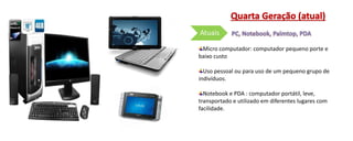 Micro computador: computador pequeno porte e
baixo custo
Uso pessoal ou para uso de um pequeno grupo de
indivíduos.
Notebook e PDA : computador portátil, leve,
transportado e utilizado em diferentes lugares com
facilidade.
Atuais
 