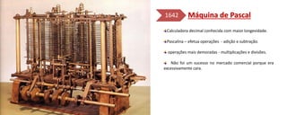 Calculadora decimal conhecida com maior longevidade.
Pascalina – efetua operações - adição e subtração.
operações mais demoradas - multiplicações e divisões.
Não foi um sucesso no mercado comercial porque era
excessivamente cara.
1642
 