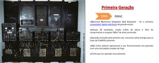 Electrical Numerical Integrator And Computer - foi o primeiro
computador digital eletrônico de grande escala.
Pesava 30 toneladas, media 5,50m de altura e 25m de
comprimento e ocupava 180m² de área construída.
Quando acionado pela primeira vez, consumiu tanta energia que as
luzes de Filadélfia piscaram.
Não tinha sistema operacional e seu funcionamento era parecido
com uma calculadora simples de hoje.
Tinha que ser operado manualmente.
1946
 
