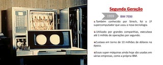 Também conhecido por Strech, foi o 1º
supercomputador que usou a nova tecnologia.
Utilizado por grandes companhias, executava
até 1 milhão de operações por segundo.
Custava em torno de 13 milhões de dólares na
época.
Essas super-máquinas ainda hoje são usadas em
várias empresas, como a própria IBM.
1959
 