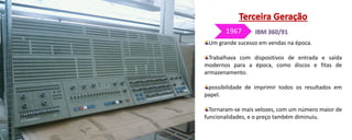 Um grande sucesso em vendas na época.
Trabalhava com dispositivos de entrada e saída
modernos para a época, como discos e fitas de
armazenamento.
possibilidade de imprimir todos os resultados em
papel.
Tornaram-se mais velozes, com um número maior de
funcionalidades, e o preço também diminuiu.
1967
 