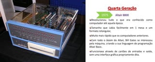 Revolucionou tudo o que era conhecido como
computador até aquela época.
Tamanho que cabia facilmente em 1 mesa e um
formato retangular,
Muito mais rápido que os computadores anteriores.
Com todo o boom do Altair, Bill Gates se interessou
pela máquina, criando a sua linguagem de programação
Altair Basic.
Funcionava através de cartões de entradas e saída,
sem uma interface gráfica propriamente dita.
1975
 