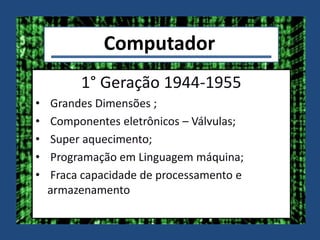 Computador
1° Geração 1944-1955
• Grandes Dimensões ;
• Componentes eletrônicos – Válvulas;
• Super aquecimento;
• Programação em Linguagem máquina;
• Fraca capacidade de processamento e
armazenamento
 