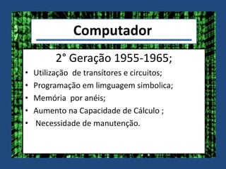 Computador
2° Geração 1955-1965;
• Utilização de transítores e circuitos;
• Programação em limguagem simbolica;
• Memória por anéis;
• Aumento na Capacidade de Cálculo ;
• Necessidade de manutenção.
 