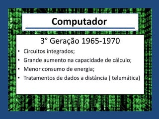Computador
3° Geração 1965-1970
• Circuitos integrados;
• Grande aumento na capacidade de cálculo;
• Menor consumo de energia;
• Tratamentos de dados a distância ( telemática)
 