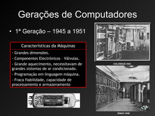 Gerações de Computadores 1ª Geração – 1945 a 1951 COLOSSUS-1943 ENIAC-1946 Características da Máquinas Grandes dimensões. Componentes Electrónicos – Válvulas. - Grande aquecimento, necessitavam de grandes sistemas de ar condicionado. Programação em linguagem máquina. - Fraca fiabilidade, capacidade de processamento e armazenamento 