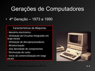 Gerações de Computadores 4ª Geração – 1973 a 1990 Exemplo: Microcomputadores (PC´s) Características da Máquinas Memória electrónica Utilização de Circuitos Integrados em larga escala Utilização de Microprocessadores Miniaturização - Alta densidade de componentes Diminuição de custo Início da comercialização em larga escala 