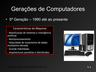Gerações de Computadores 5ª Geração – 1990 até ao presente Exemplo: Microcomputadores (PC´s) Características da Máquinas Massificação de sistemas e inteligência artificial Multiprocessamento Velocidade de tratamento de dados muitíssima elevada Grande fiabilidade. Arquitecturas paralelas e distribuídas 