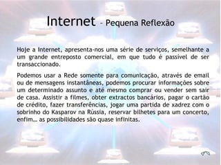 Hoje a Internet, apresenta-nos uma série de serviços, semelhante a um grande entreposto comercial, em que tudo é passível de ser transaccionado.  Podemos usar a Rede somente para comunicação, através de email ou de mensagens instantâneas, podemos procurar informações sobre um determinado assunto e até mesmo comprar ou vender sem sair de casa. Assistir a filmes, obter extractos bancários, pagar o cartão de crédito, fazer transferências, jogar uma partida de xadrez com o sobrinho do Kasparov na Rússia, reservar bilhetes para um concerto, enfim… as possibilidades são quase infinitas. Internet  – Pequena Reflexão 