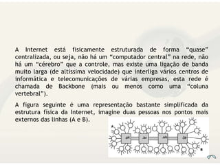 A Internet está fisicamente estruturada de forma “quase” centralizada, ou seja, não há um “computador central” na rede, não há um “cérebro” que a controle, mas existe uma ligação de banda muito larga (de altíssima velocidade) que interliga vários centros de informática e telecomunicações de várias empresas, esta rede é chamada de Backbone (mais ou menos como uma “coluna vertebral”). A figura seguinte é uma representação bastante simplificada da estrutura física da Internet, imagine duas pessoas nos pontos mais externos das linhas (A e B).  