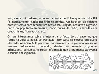 Nós, meros utilizadores, estamos na ponta das linhas que saem dos ISP´s, normalmente ligados por linha telefónica. Mas hoje em dia existem novos sistemas para realizar um acesso mais rápido, acessíveis a grande parte da população internauta, como ondas de rádio, sub-redes em condomínios, fibra óptica, etc. O mais interessante sobre a Internet é o facto do utilizador A, que reside na Cova da Beira, em Portugal, fazer parte da mesma rede que o utilizador nipónico B. E, por isso, teoricamente, eles possuem acesso às mesmas informações, podendo, desde que usando programas adequados,  comunicar e trocar informação que literalmente atravessa o mundo em segundos. 