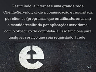 Resumindo, a Internet é uma grande rede Cliente-Servidor, onde a comunicação é requisitada por clientes (programas que os utilizadores usam) e mantida/realizada por aplicações servidoras, com o objectivo de completá-la. Isso funciona para qualquer serviço que seja requisitado à rede.  