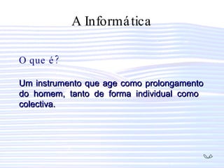 A Informática O que é? Um instrumento que age como prolongamento do homem, tanto de forma individual como  colectiva. 