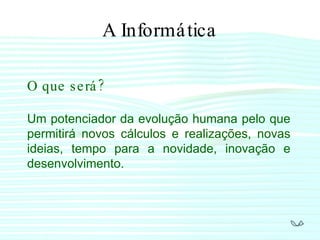 A Informática O que será? Um potenciador da evolução humana pelo que permitirá novos cálculos e realizações, novas ideias, tempo para a novidade, inovação e desenvolvimento. 
