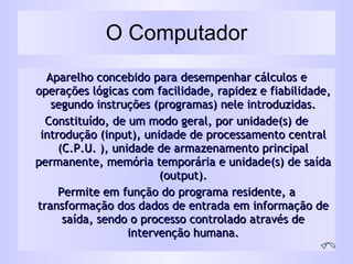 O Computador Aparelho concebido para desempenhar cálculos e operações lógicas com facilidade, rapidez e fiabilidade, segundo instruções (programas) nele introduzidas. Constituído, de um modo geral, por unidade(s) de introdução (input), unidade de processamento central (C.P.U. ), unidade de armazenamento principal permanente, memória temporária e unidade(s) de saída (output). Permite em função do programa residente, a transformação dos dados de entrada em informação de saída, sendo o processo controlado através de intervenção humana. 