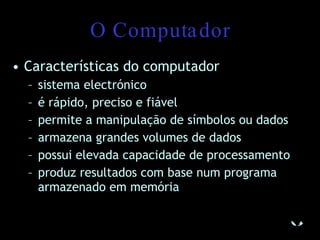 O Computador Características do computador sistema electrónico é rápido, preciso e fiável permite a manipulação de símbolos ou dados armazena grandes volumes de dados possui elevada capacidade de processamento produz resultados com base num programa armazenado em memória 