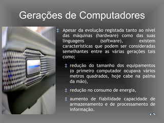 Gerações de Computadores Apesar da evolução registada tanto ao nível das máquinas (hardware) como das suas linguagens (software), existem características que podem ser consideradas semelhantes entre as várias gerações tais como; redução do tamanho dos equipamentos (o primeiro computador ocupava vários metros quadrados, hoje cabe na palma da mão), redução no consumo de energia, aumento de fiabilidade capacidade de armazenamento e de processamento de informação. 