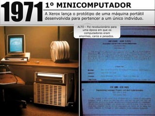 1971
       1º MINICOMPUTADOR
       A Xerox lança o protótipo de uma máquina portátil
       desenvolvida para pertencer a um único indivíduo.

                       ALTO - Foi revolucionário para
                          uma época em que os
                           computadores eram
                        enormes, caros e pesados.
 