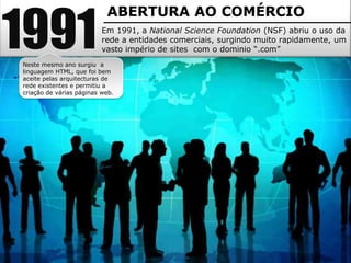 1991
                           ABERTURA AO COMÉRCIO
                          Em 1991, a National Science Foundation (NSF) abriu o uso da
                          rede a entidades comerciais, surgindo muito rapidamente, um
                          vasto império de sites com o dominio “.com”
Neste mesmo ano surgiu a
linguagem HTML, que foi bem
aceite pelas arquitecturas de
rede existentes e permitiu a
criação de várias páginas web.
 