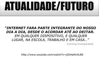 ATUALIDADE/FUTURO
“INTERNET FARA PARTE INTEGRANTE DO NOSSO
 DIA A DIA, DESDE O ACORDAR ATÉ AO DEITAR.
     EM QUALQUER DISPOSITIVO, E QUALQUER
   LUGAR, NA ESCOLA, TRABALHO E EM CASA…”
                                     Corning Incorporated



       http://www.youtube.com/watch?v=jZkHpNnXLB0
 
