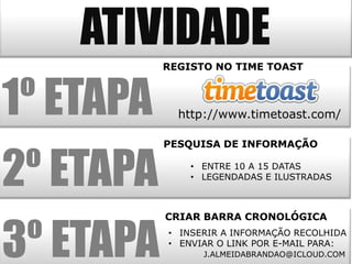 ATIVIDADE
           REGISTO NO TIME TOAST



1º ETAPA     http://www.timetoast.com/

           PESQUISA DE INFORMAÇÃO


2º ETAPA       • ENTRE 10 A 15 DATAS
               • LEGENDADAS E ILUSTRADAS




3º ETAPA
           CRIAR BARRA CRONOLÓGICA
           • INSERIR A INFORMAÇÃO RECOLHIDA
           • ENVIAR O LINK POR E-MAIL PARA:
                 J.ALMEIDABRANDAO@ICLOUD.COM
 