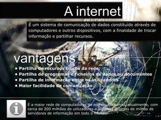 A internet
        É um sistema de comunicação de dados constituído através de
        computadores e outros dispositivos, com a finalidade de trocar
        informação e partilhar recursos.




vantagens
•   Partilha de recursos físicos da rede,
•   Partilha de programas e ficheiros de dados ou documentos
•   Partilha de informação entre os utilizadores
•   Maior facilidade de comunicação



       É a maior rede de computadores do mundo, contando, atualmente, com
       cerca de 200 milhões de utilizadores e algumas dezenas de milhão de
       servidores de informação em todo o mundo.
 
