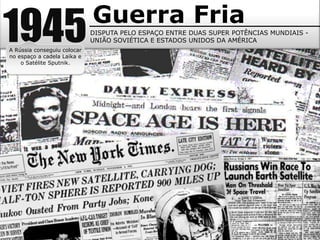 Guerra Fria
1945
A Rússia conseguiu colocar
no espaço a cadela Laika e
                             DISPUTA PELO ESPAÇO ENTRE DUAS SUPER POTÊNCIAS MUNDIAIS -
                             UNIÃO SOVIÉTICA E ESTADOS UNIDOS DA AMÉRICA


    o Satélite Sputnik.
 