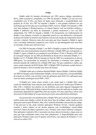 Artigo
Delphi então foi lançado oficialmente em 1995, gerava códigos automáticos,
DLLs, tinha executáveis compilados, em 1996 foi lançado o Delphi 2 já com um novo
compilador com 32 bits, um banco de dados mais reforçado e compatibilidade com
projetos de 16 bits. Em 1997 foi lançado o Delphi 3, com grandes melhoras em sua
tecnologia que foi inovada com a tecnologia COM e Activex. Delphi 4 foi lançado o 1998
com uma mudança a Borland passou a se chamar Inprise, com sua interface melhora o
Delphi 4 melhorou sua barra de ferramenta e janelas encaixáveis e teve sua IDE
redesenhada. Em 1999 foi lançado o Delphi 5 foi basicamente um melhoramento do
Delphi 4 com algumas correções no depurador porém teve um diferencial a ferramenta
de desenvolvimento na internet com inúmeros recursos de criação de componente cliente-
servidor e internet. Demorou mais dois anos para que fosse lançado o Delphi 6, agora
com a novidade totalmente compatível com o kylix ou seja abrangendo mais uma fatia
no mercado, clientes que utilizam Linux.
Em 2002 foi lançado o Delphi 7, em 2003 o Delphi8 e a partir de 2004 foi lançado
o Delphi com uma nomenclatura um pouco diferente o Delphi 2005 que correspondia a o
Delphi 9. Agora o Delphi já era compatível com Windows 32 bits e Windows.NET além
de conseguir integrar em sua IDE possibilidade de desenvolver utilizando Delphi, C++,
Builder ou C#. O Delphi 2006 foi lançado no final de 2005 teve atualizações no drivers
DBExpress, seu gerenciador de memória foi substituído se tornando mais rápido. O
primeira lançado da CodeGear foi o Delphi 2007 para .Net que completou o studio, que
estava sendo chamado de RAD Studio 2007. O Delphi 2007 foi pioneiro a poder baixar a
partir da Internet e ativá-la usando uma chave de licença.
O Delphi então que se chamou Borland Delphi, Inprise Delphi, CodeGear Delphi
em 2009 foi lançado como Embarcadero Delphi, com novos parceiros, com possibilidade
de criação em AJAX, com um belo visual de aplicações para Web 2.0 e aplicações para
web em outras tecnologias como PHP e .NET.
O Delphi teve várias outras versões e sua versão atual é o Delphi XE6, nesta
versão foi identificado uma maneira mais rápida de desenvolver mobile para Windows,
Mac, iOS, e Android, Isso poderia ser um problema, pois para algumas linguagens há
questões como: SDK pode facilitar o desenvolvimento e teste dos aplicativos criados, mas
atualizações dependerá de Apple/Play Store do usuário, UX mais específica e talvez com
uma possível dificuldade de ter que desenvolver para várias plataformas diferentes.
Isso porém não é um problema para o Delphi XE6, pois é possível criar aplicações
mobile muito mais rápidas, a partir de uma única base de códigos, então é pode-se criar
aplicações nativas para Windows, Mac, iOs e Android utilizando a mesma base de código.
E não para por ai não, pode construir aplicações Windows 64 bits, vincular qualquer
controle e outros objetos ou até mesmo datasets com LiveBindings, conectividade
universal a banco de dados corporativo com a FireDac entre outras inúmeras vantagens.
Para aplicações Android e iOS, é necessário um único desenvolvimento e clique uma vez
para que haja compilação entres essas duas plataformas. A disponibilidade para criar
aplicações Windows tanto com 32 quanto com 64 bits, com aspecto de Windows 7 e 8.1
com novos estilos VCL.
 