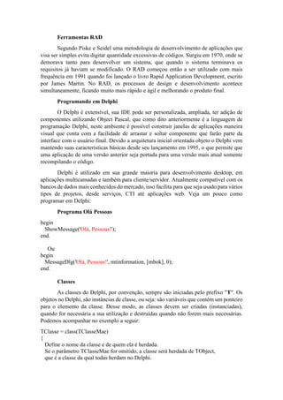 Ferramentas RAD
Segundo Piske e Seidel uma metodologia de desenvolvimento de aplicações que
visa ser simples evita digitar quantidade excessivas de códigos. Surgiu em 1970, onde se
demorava tanto para desenvolver um sistema, que quando o sistema terminava os
requisitos já haviam se modificado. O RAD começou então a ser utilizado com mais
frequência em 1991 quando foi lançado o livro Rapid Application Development, escrito
por James Martin. No RAD, os processos de design e desenvolvimento acontece
simultaneamente, ficando muito mais rápido e ágil e melhorando o produto final.
Programando em Delphi
O Delphi é extensível, sua IDE pode ser personalizada, ampliada, ter adição de
componentes utilizando Object Pascal, que como dito anteriormente é a linguagem de
programação Delphi, neste ambiente é possível construir janelas de aplicações maneira
visual que conta com a facilidade de arrastar e soltar componente que farão parte da
interface com o usuário final. Devido a arquitetura inicial orientada objeto o Delphi vem
mantendo suas características básicas desde seu lançamento em 1995, o que permite que
uma aplicação de uma versão anterior seja portada para uma versão mais atual somente
recompilando o código.
Delphi é utilizado em sua grande maioria para desenvolvimento desktop, em
aplicações multicamadas e também para cliente/servidor. Atualmente compatível com os
bancos de dados mais conhecidos do mercado, isso facilita para que seja usado para vários
tipos de projetos, desde serviços, CTI até aplicações web. Veja um pouco como
programar em Delphi:
Programa Olá Pessoas
begin
ShowMessage('Olá, Pessoas!');
end.
Ou
begin
MessageDlg('Olá, Pessoas!', mtinformation, [mbok], 0);
end.
Classes
As classes do Delphi, por convenção, sempre são iniciadas pelo prefixo "T". Os
objetos no Delphi, são instâncias de classe, ou seja: são variáveis que contém um ponteiro
para o elemento da classe. Desse modo, as classes devem ser criadas (instanciadas),
quando for necessária a sua utilização e destruídas quando não forem mais necessárias.
Podemos acompanhar no exemplo a seguir:
TClasse = class(TClasseMae)
{
Define o nome da classe e de quem ela é herdada.
Se o parâmetro TClasseMae for omitido, a classe será herdada de TObject,
que é a classe da qual todas herdam no Delphi.
 