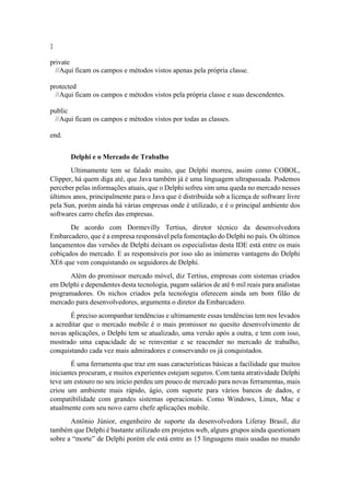 }
private
//Aqui ficam os campos e métodos vistos apenas pela própria classe.
protected
//Aqui ficam os campos e métodos vistos pela própria classe e suas descendentes.
public
//Aqui ficam os campos e métodos vistos por todas as classes.
end.
Delphi e o Mercado de Trabalho
Ultimamente tem se falado muito, que Delphi morreu, assim como COBOL,
Clipper, há quem diga até, que Java também já é uma linguagem ultrapassada. Podemos
perceber pelas informações atuais, que o Delphi sofreu sim uma queda no mercado nesses
últimos anos, principalmente para o Java que é distribuída sob a licença de software livre
pela Sun, porém ainda há várias empresas onde é utilizado, e é o principal ambiente dos
softwares carro chefes das empresas.
De acordo com Dormevilly Tertius, diretor técnico da desenvolvedora
Embarcadero, que é a empresa responsável pela fomentação do Delphi no país. Os últimos
lançamentos das versões de Delphi deixam os especialistas desta IDE está entre os mais
cobiçados do mercado. E as responsáveis por isso são as inúmeras vantagens do Delphi
XE6 que vem conquistando os seguidores de Delphi.
Além do promissor mercado móvel, diz Tertius, empresas com sistemas criados
em Delphi e dependentes desta tecnologia, pagam salários de até 6 mil reais para analistas
programadores. Os nichos criados pela tecnologia oferecem ainda um bom filão de
mercado para desenvolvedores, argumenta o diretor da Embarcadero.
É preciso acompanhar tendências e ultimamente essas tendências tem nos levados
a acreditar que o mercado mobile é o mais promissor no quesito desenvolvimento de
novas aplicações, o Delphi tem se atualizado, uma versão após a outra, e tem com isso,
mostrado uma capacidade de se reinventar e se reacender no mercado de trabalho,
conquistando cada vez mais admiradores e conservando os já conquistados.
É uma ferramenta que traz em suas características básicas a facilidade que muitos
iniciantes procuram, e muitos experientes estejam seguros. Com tanta atratividade Delphi
teve um estouro no seu início perdeu um pouco de mercado para novas ferramentas, mais
criou um ambiente mais rápido, ágio, com suporte para vários bancos de dados, e
compatibilidade com grandes sistemas operacionais. Como Windows, Linux, Mac e
atualmente com seu novo carro chefe aplicações mobile.
Antônio Júnior, engenheiro de suporte da desenvolvedora Liferay Brasil, diz
também que Delphi é bastante utilizado em projetos web, alguns grupos ainda questionam
sobre a “morte” de Delphi porém ele está entre as 15 linguagens mais usadas no mundo
 