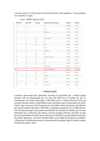 e no país entre as 10 ferramentas de desenvolvimento mais populares. Como podemos
ver no gráfico a seguir:
Fonte: TIOBE, Maio de 2014.
CONCLUSÃO
Conforme apresentado pelo palestrante Juscelino foi percebido que o Delphi agrega
bastante valor na programação por ser uma IDE RAD que na medida em que os
componentes vão sendo selecionados, o DELPHI escreve o código fonte para você, que
em geral, incluem classes e propriedades muito utilizadas e que se relacionam com outros
objetos, logo vemos que tudo foi pensado em velocidade e desenvolvimento, descobrimos
que quando estamos utilizando o DELPHI, a linguagem gerada por ele é o ObjectPascal.
Essa ferramenta propõe uma grande oportunidade de mercado de trabalho por ser uma
ferramenta que se diferencia das demais, que por exemplo adicionar um botão em php
gera certa quantidade de linhas muito maior que no DELPHI, o que possibilita construção
de grandes aplicações, com maior produtividade, um exemplo de programa em delphi é
o Skype que foi criado para pessoas se comunicarem de qualquer lugar do mundo, usando
chamadas de áudio e vídeo.
 