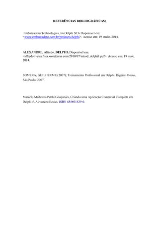 REFERÊNCIAS BIBLIOGRÁFICAS:
Embarcadero Technologies, IncDelphi XE6 Disponivel em:
<www.embarcadero.com/br/products/delphi>. Acesso em: 19 maio. 2014.
ALEXANDRE, Alfredo. DELPHI. Disponível em:
<alfredoliveira.files.wordpress.com/2010/07/introd_delphi1.pdf>. Acesso em: 19 maio.
2014.
SOMERA, GUILHERME.(2007); Treinamento Profissional em Delphi. Digerati Books,
São Paulo, 2007.
Marcelo Medeiros/Pablo Gonçalves, Criando uma Aplicação Comercial Completa em
Delphi 5, Advanced Books, ISBN 858691639-0.
 