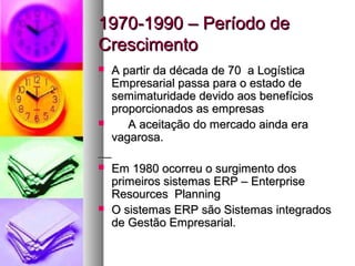 11997700--11999900 –– PPeerrííooddoo ddee 
CCrreesscciimmeennttoo 
 AA ppaarrttiirr ddaa ddééccaaddaa ddee 7700 aa LLooggííssttiiccaa 
EEmmpprreessaarriiaall ppaassssaa ppaarraa oo eessttaaddoo ddee 
sseemmiimmaattuurriiddaaddee ddeevviiddoo aaooss bbeenneeffíícciiooss 
pprrooppoorrcciioonnaaddooss aass eemmpprreessaass 
 AA aacceeiittaaççããoo ddoo mmeerrccaaddoo aaiinnddaa eerraa 
vvaaggaarroossaa.. 
 EEmm 11998800 ooccoorrrreeuu oo ssuurrggiimmeennttoo ddooss 
pprriimmeeiirrooss ssiisstteemmaass EERRPP –– EEnntteerrpprriissee 
RReessoouurrcceess PPllaannnniinngg 
 OO ssiisstteemmaass EERRPP ssããoo SSiisstteemmaass iinntteeggrraaddooss 
ddee GGeessttããoo EEmmpprreessaarriiaall.. 
 