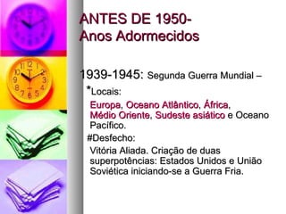 AANNTTEESS DDEE 11995500-- 
AAnnooss AAddoorrmmeecciiddooss 
11993399--11994455:: SSeegguunnddaa GGuueerrrraa MMuunnddiiaall –– 
**LLooccaaiiss:: 
EEuurrooppaa,, OOcceeaannoo AAttllâânnttiiccoo,, ÁÁffrriiccaa,, 
MMééddiioo OOrriieennttee,, SSuuddeessttee aassiiááttiiccoo ee OOcceeaannoo 
PPaaccííffiiccoo.. 
##DDeessffeecchhoo:: 
VViittóórriiaa AAlliiaaddaa.. CCrriiaaççããoo ddee dduuaass 
ssuuppeerrppoottêênncciiaass:: EEssttaaddooss UUnniiddooss ee UUnniiããoo 
SSoovviiééttiiccaa iinniicciiaannddoo--ssee aa GGuueerrrraa FFrriiaa.. 
 