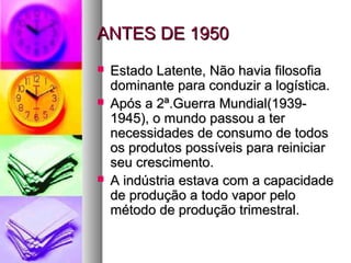 AANNTTEESS DDEE 11995500 
 EEssttaaddoo LLaatteennttee,, NNããoo hhaavviiaa ffiilloossooffiiaa 
ddoommiinnaannttee ppaarraa ccoonndduuzziirr aa llooggííssttiiccaa.. 
 AAppóóss aa 22ª..GGuueerrrraa MMuunnddiiaall((11993399-- 
11994455)),, oo mmuunnddoo ppaassssoouu aa tteerr 
nneecceessssiiddaaddeess ddee ccoonnssuummoo ddee ttooddooss 
ooss pprroodduuttooss ppoossssíívveeiiss ppaarraa rreeiinniicciiaarr 
sseeuu ccrreesscciimmeennttoo.. 
 AA iinnddúússttrriiaa eessttaavvaa ccoomm aa ccaappaacciiddaaddee 
ddee pprroodduuççããoo aa ttooddoo vvaappoorr ppeelloo 
mmééttooddoo ddee pprroodduuççããoo ttrriimmeessttrraall.. 
 