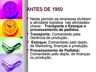 AANNTTEESS DDEE 11995500 
 NNeessttee ppeerrííooddoo aass eemmpprreessaass ddiivviiddiiaamm 
aa aattiivviiddaaddee llooggííssttiiccaa nnaass aattiivviiddaaddeess-- 
cchhaavvee:: TTrraannssppoorrttee ee EEssttooqquuee ee 
pprroocceessssaammeennttoo ddee ppeeddiiddooss.. 
 TTrraannssppoorrttee:: CCoommaannddaaddoo ppeellaa 
GGeerrêênncciiaa ddee pprroodduuççããoo.. 
 EEssttooqquuee:: CCoommaannddaaddoo ppeelloo ddeeppttoo.. 
ddee MMaarrkkeettiinngg,, ffiinnaannççaass ee pprroodduuççããoo.. 
 PPrroocceessssaammeennttoo ddee PPeeddiiddooss:: 
CCoommaannddaaddoo ppeelloo ddeeppttoo.. ddee ffiinnaannççaass 
oouu pprroodduuççããoo.. 
 