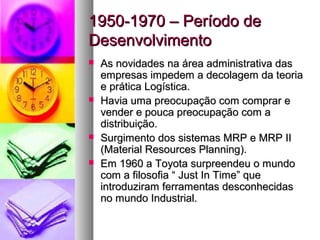 11995500--11997700 –– PPeerrííooddoo ddee 
DDeesseennvvoollvviimmeennttoo 
 AAss nnoovviiddaaddeess nnaa áárreeaa aaddmmiinniissttrraattiivvaa ddaass 
eemmpprreessaass iimmppeeddeemm aa ddeeccoollaaggeemm ddaa tteeoorriiaa 
ee pprrááttiiccaa LLooggííssttiiccaa.. 
 HHaavviiaa uummaa pprreeooccuuppaaççããoo ccoomm ccoommpprraarr ee 
vveennddeerr ee ppoouuccaa pprreeooccuuppaaççããoo ccoomm aa 
ddiissttrriibbuuiiççããoo.. 
 SSuurrggiimmeennttoo ddooss ssiisstteemmaass MMRRPP ee MMRRPP IIII 
((MMaatteerriiaall RReessoouurrcceess PPllaannnniinngg)).. 
 EEmm 11996600 aa TTooyyoottaa ssuurrpprreeeennddeeuu oo mmuunnddoo 
ccoomm aa ffiilloossooffiiaa ““ JJuusstt IInn TTiimmee”” qquuee 
iinnttrroodduuzziirraamm ffeerrrraammeennttaass ddeessccoonnhheecciiddaass 
nnoo mmuunnddoo IInndduussttrriiaall.. 
 