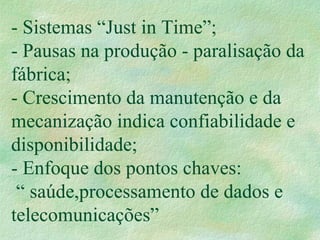 - Sistemas “Just in Time”;
- Pausas na produção - paralisação da
fábrica;
- Crescimento da manutenção e da
mecanização indica confiabilidade e
disponibilidade;
- Enfoque dos pontos chaves:
“ saúde,processamento de dados e
telecomunicações”
 
