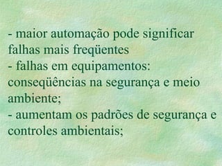 - maior automação pode significar
falhas mais freqüentes
- falhas em equipamentos:
conseqüências na segurança e meio
ambiente;
- aumentam os padrões de segurança e
controles ambientais;
 