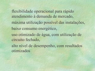 flexibilidade operacional para rápido
atendimento à demanda de mercado,
máxima utilização possível das instalações,
baixo consumo energético,
uso otimizado de água, com utilização de
circuito fechado,
alto nível de desempenho, com resultados
otimizados
 