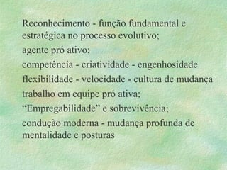 Reconhecimento - função fundamental e
estratégica no processo evolutivo;
agente pró ativo;
competência - criatividade - engenhosidade
flexibilidade - velocidade - cultura de mudança
trabalho em equipe pró ativa;
“Empregabilidade” e sobrevivência;
condução moderna - mudança profunda de
mentalidade e posturas
 