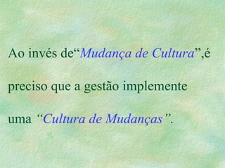 Ao invés de“Mudança de Cultura”,é
preciso que a gestão implemente
uma “Cultura de Mudanças”.
 