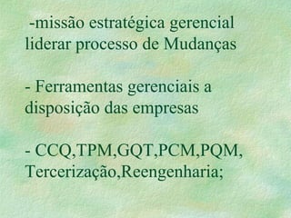 -missão estratégica gerencial
liderar processo de Mudanças
- Ferramentas gerenciais a
disposição das empresas
- CCQ,TPM,GQT,PCM,PQM,
Tercerização,Reengenharia;
 