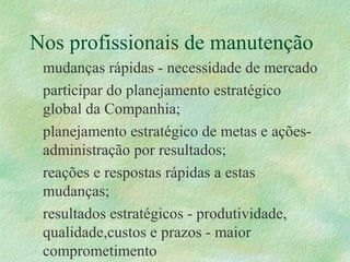 Nos profissionais de manutenção
mudanças rápidas - necessidade de mercado
participar do planejamento estratégico
global da Companhia;
planejamento estratégico de metas e ações-
administração por resultados;
reações e respostas rápidas a estas
mudanças;
resultados estratégicos - produtividade,
qualidade,custos e prazos - maior
comprometimento
 